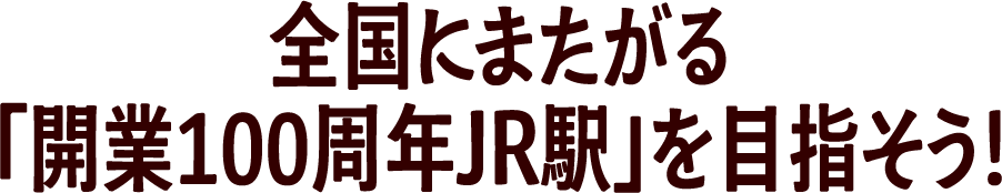 全国にまたがる「開業100周年JR駅」を目指そう！